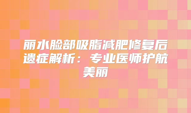 丽水脸部吸脂减肥修复后遗症解析：专业医师护航美丽