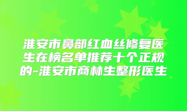 淮安市鼻部红血丝修复医生在榜名单推荐十个正规的-淮安市商林生整形医生