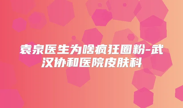 袁泉医生为啥疯狂圈粉-武汉协和医院皮肤科