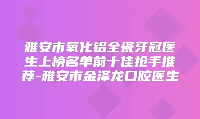 雅安市氧化铝全瓷牙冠医生上榜名单前十佳抢手推荐-雅安市金泽龙口腔医生