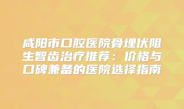 咸阳市口腔医院骨埋伏阻生智齿推荐：价格与口碑兼备的医院选择指南