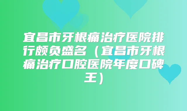 宜昌市牙根痛医院排行颇负盛名（宜昌市牙根痛口腔医院年度口碑王）