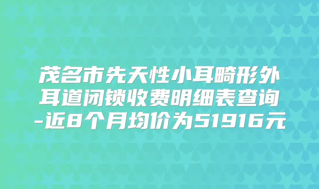 茂名市先天性小耳畸形外耳道闭锁收费明细表查询-近8个月均价为51916元