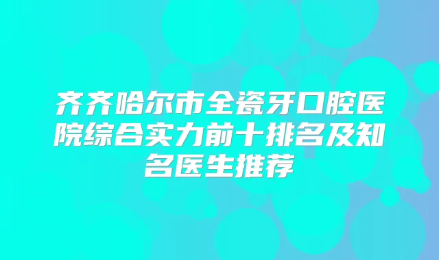 齐齐哈尔市全瓷牙口腔医院综合实力前十排名及知名医生推荐