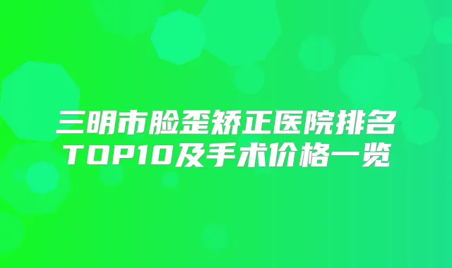 三明市脸歪矫正医院排名TOP10及手术价格一览