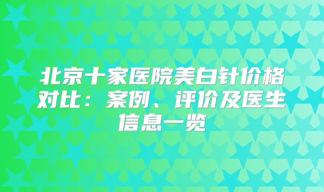 北京十家医院美白针价格对比:案例、评价及医生信息一览