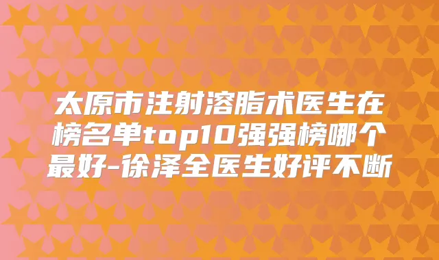 太原市注射溶脂术医生在榜名单top10强强榜哪个好-徐泽全医生好评不断