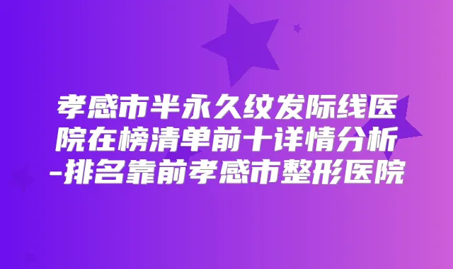孝感市半永久纹发际线医院在榜清单前十详情分析-排名靠前孝感市整形医院