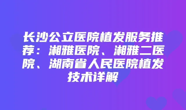 长沙公立医院植发服务推荐：湘雅医院、湘雅二医院、湖南省人民医院植发技术详解
