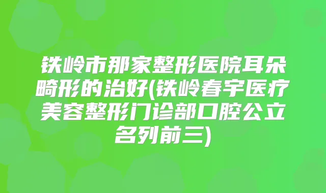 铁岭市那家整形医院耳朵畸形的治好(铁岭春宇医疗美容整形门诊部口腔公立名列前三)