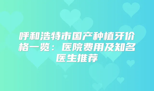 呼和浩特市国产种植牙价格一览：医院费用及知名医生推荐