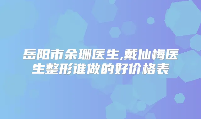 岳阳市余珊医生,戴仙梅医生整形谁做的好价格表