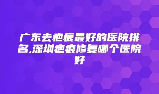 广东去疤痕好的医院排名,深圳疤痕修复哪个医院好