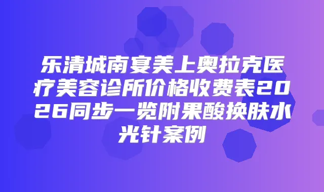 乐清城南宴美上奥拉克医疗美容诊所价格收费表2026同步一览附果酸换肤水光针案例