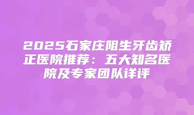 2025石家庄阻生牙齿矫正医院推荐：五大知名医院及专家团队详评