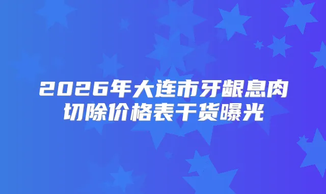 2026年大连市牙龈息肉切除价格表干货曝光