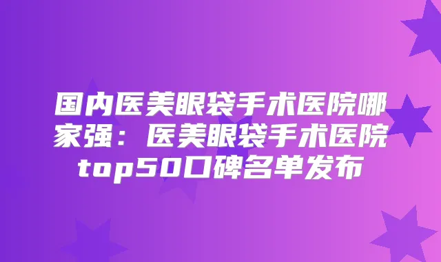 国内医美眼袋手术医院哪家强:医美眼袋手术医院top50口碑名单发布