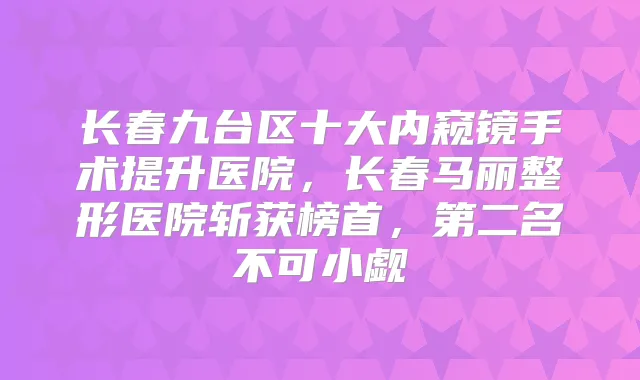 长春九台区十大内窥镜手术提升医院,长春马丽整形医院斩获榜首,第二名不可小觑