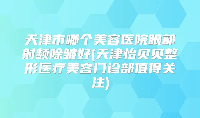 天津市哪个美容医院眼部射频除皱好(天津怡贝贝整形医疗美容门诊部值得关注)