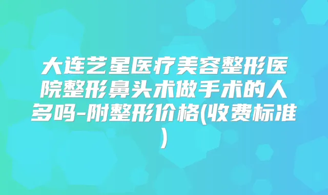 大连艺星医疗美容整形医院整形鼻头术做手术的人多吗-附整形价格(收费标准)
