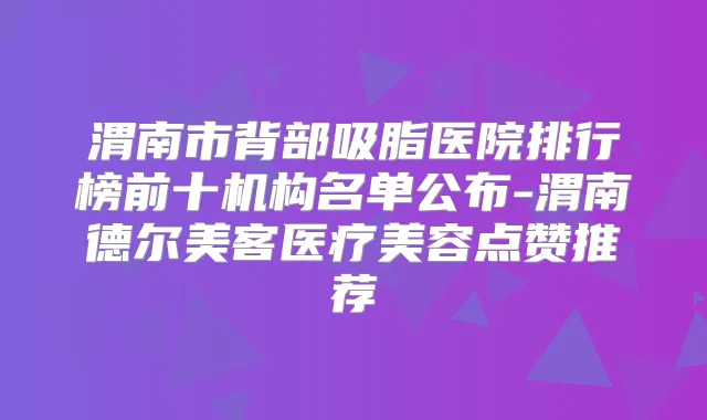 渭南市背部吸脂医院排行榜前十机构名单公布-渭南德尔美客医疗美容点赞推荐