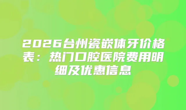 2026台州瓷嵌体牙价格表：热门口腔医院费用明细及优惠信息