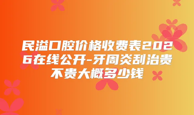 民溢口腔价格收费表2026在线公开-牙周炎刮治贵不贵大概多少钱