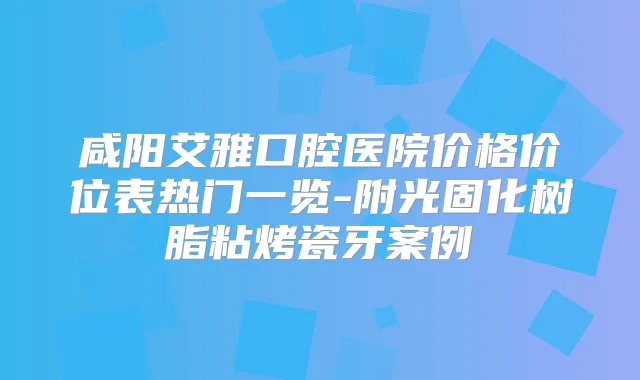咸阳艾雅口腔医院价格价位表热门一览-附光固化树脂粘烤瓷牙案例