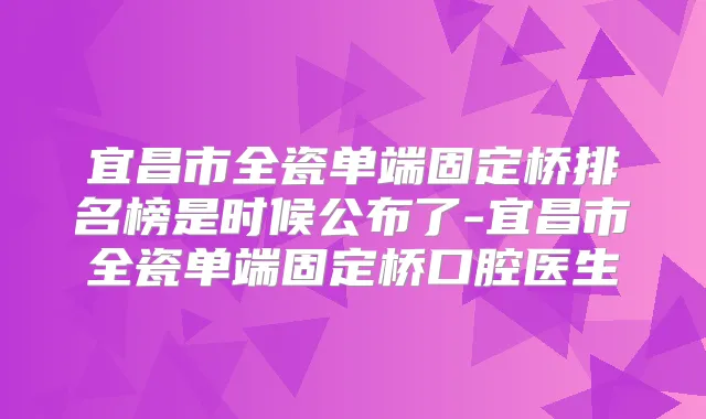 宜昌市全瓷单端固定桥排名榜是时候公布了-宜昌市全瓷单端固定桥口腔医生