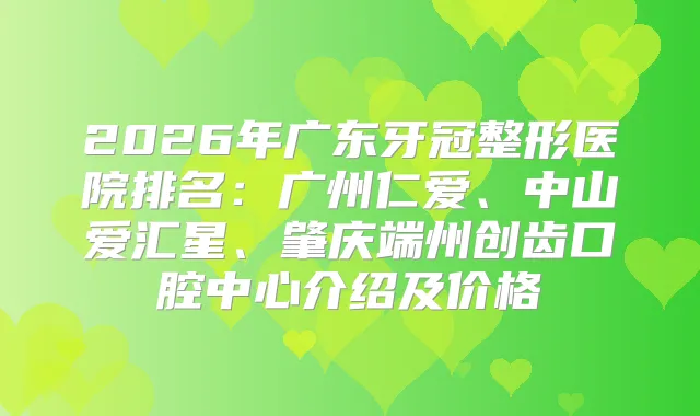2026年广东牙冠整形医院排名：广州仁爱、中山爱汇星、肇庆端州创齿口腔中心介绍及价格