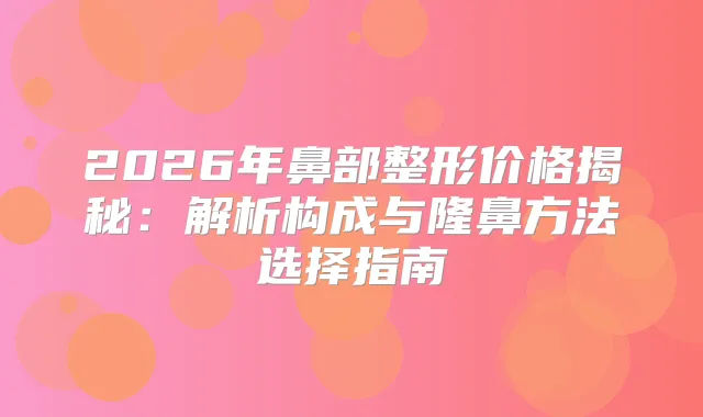 2026年鼻部整形价格揭秘：解析构成与隆鼻方法选择指南