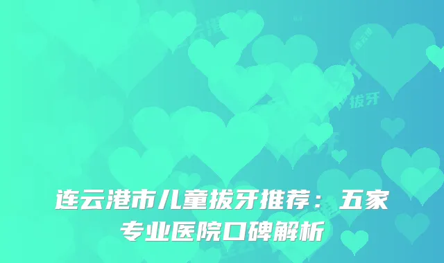 连云港市儿童拔牙推荐：五家专业医院口碑解析