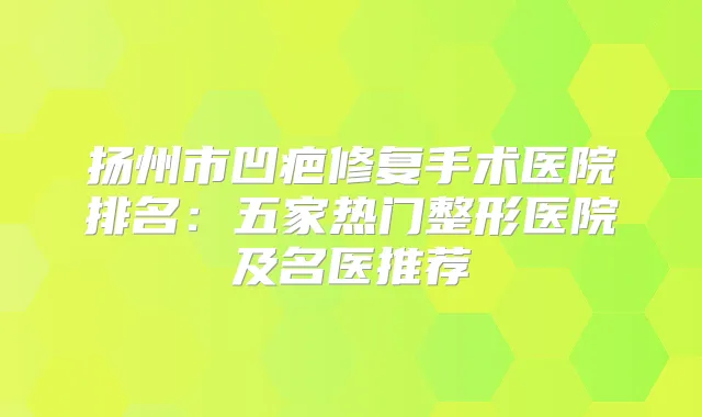 扬州市凹疤修复手术医院排名:五家热门整形医院及名医推荐