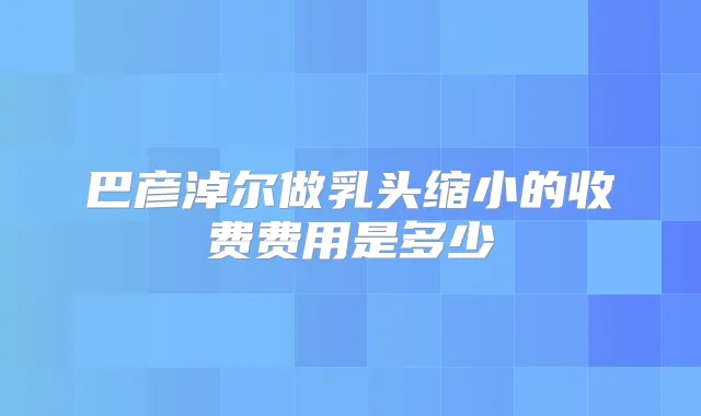 巴彦淖尔做乳头缩小的收费费用是多少