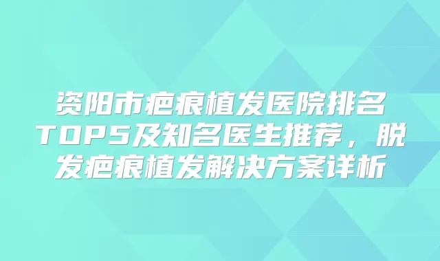资阳市疤痕植发医院排名TOP5及知名医生推荐，脱发疤痕植发解决方案详析