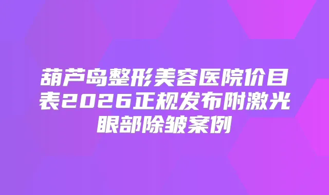 葫芦岛整形美容医院价目表2026正规发布附激光眼部除皱案例