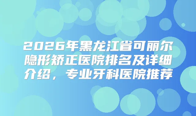 2026年黑龙江省可丽尔隐形矫正医院排名及详细介绍，专业牙科医院推荐
