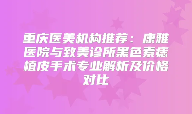 重庆医美机构推荐：康雅医院与致美诊所黑色素痣植皮手术专业解析及价格对比