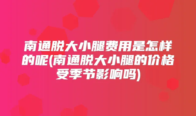 南通脱大小腿费用是怎样的呢(南通脱大小腿的价格受季节影响吗)
