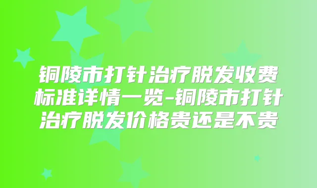 铜陵市打针脱发收费标准详情一览-铜陵市打针脱发价格贵还是不贵