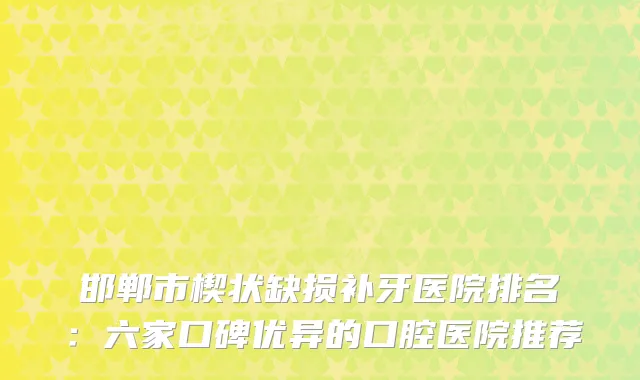 邯郸市楔状缺损补牙医院排名:六家口碑优异的口腔医院推荐