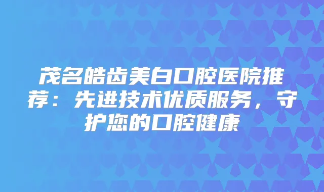 茂名皓齿美白口腔医院推荐：先进技术优质服务，守护您的口腔健康