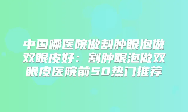 中国哪医院做割肿眼泡做双眼皮好：割肿眼泡做双眼皮医院前50热门推荐