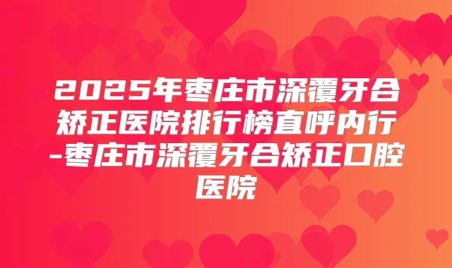 2025年枣庄市深覆牙合矫正医院排行榜直呼内行-枣庄市深覆牙合矫正口腔医院