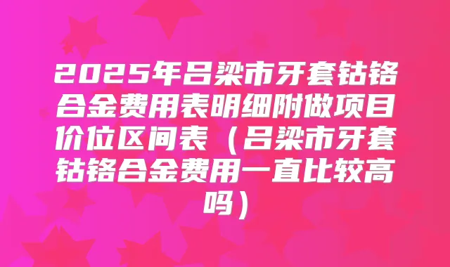 2025年吕梁市牙套钴铬合金费用表明细附做项目价位区间表(吕梁市牙套钴铬合金费用一直比较高吗)