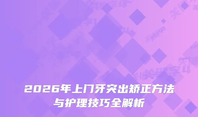 2026年上门牙突出矫正方法与护理技巧全解析