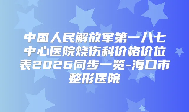 中国人民解放军第一八七中心医院烧伤科价格价位表2026同步一览-海口市整形医院