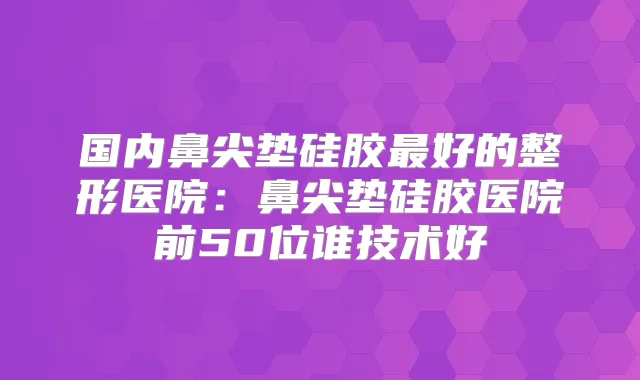 国内鼻尖垫硅胶好的整形医院:鼻尖垫硅胶医院前50位谁技术好