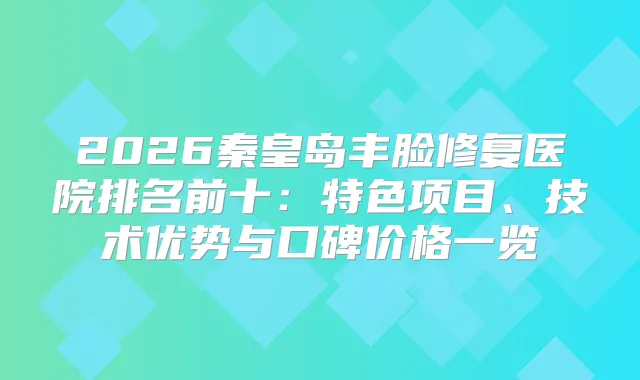 2026秦皇岛丰脸修复医院排名前十：特色项目、技术优势与口碑价格一览