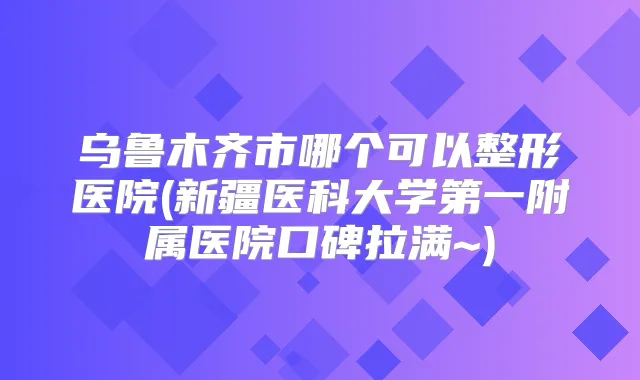 乌鲁木齐市哪个可以整形医院(新疆医科大学第一附属医院口碑拉满~)